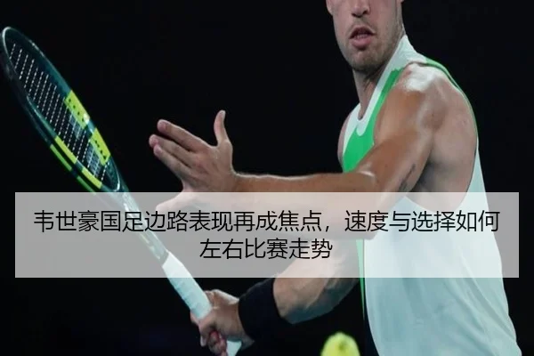 韦世豪国足边路表现再成焦点，速度与选择如何左右比赛走势